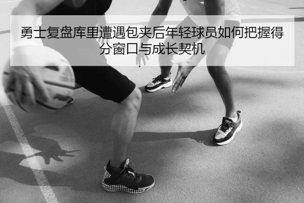 勇士复盘库里遭遇包夹后年轻球员如何把握得分窗口与成长契机